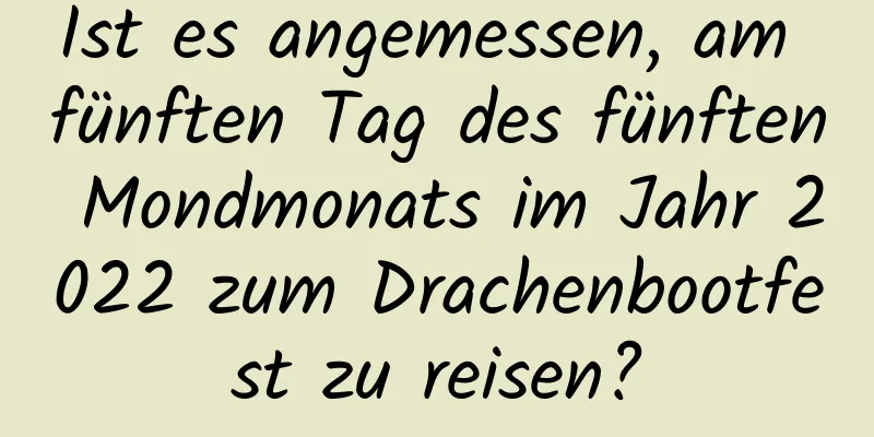 Ist es angemessen, am fünften Tag des fünften Mondmonats im Jahr 2022 zum Drachenbootfest zu reisen?