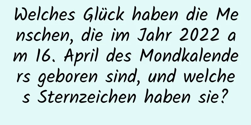 Welches Glück haben die Menschen, die im Jahr 2022 am 16. April des Mondkalenders geboren sind, und welches Sternzeichen haben sie?