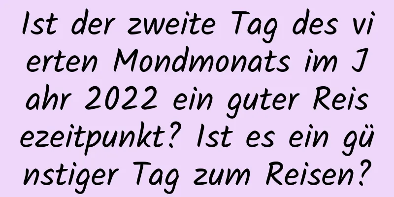 Ist der zweite Tag des vierten Mondmonats im Jahr 2022 ein guter Reisezeitpunkt? Ist es ein günstiger Tag zum Reisen?