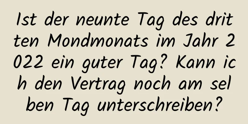 Ist der neunte Tag des dritten Mondmonats im Jahr 2022 ein guter Tag? Kann ich den Vertrag noch am selben Tag unterschreiben?