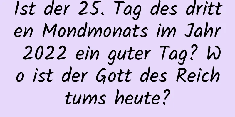 Ist der 25. Tag des dritten Mondmonats im Jahr 2022 ein guter Tag? Wo ist der Gott des Reichtums heute?