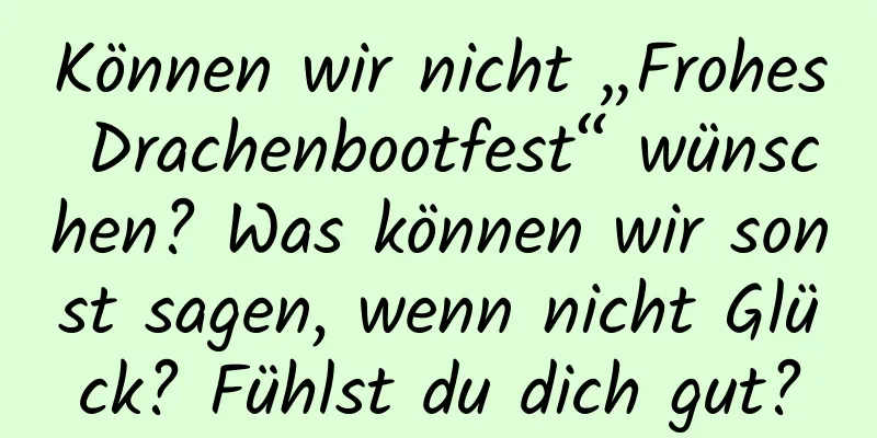 Können wir nicht „Frohes Drachenbootfest“ wünschen? Was können wir sonst sagen, wenn nicht Glück? Fühlst du dich gut?