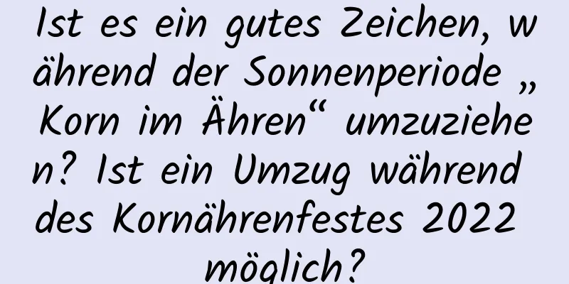 Ist es ein gutes Zeichen, während der Sonnenperiode „Korn im Ähren“ umzuziehen? Ist ein Umzug während des Kornährenfestes 2022 möglich?