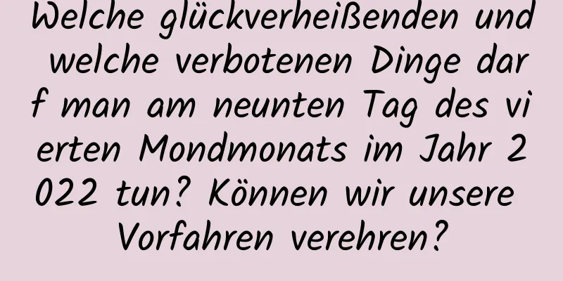 Welche glückverheißenden und welche verbotenen Dinge darf man am neunten Tag des vierten Mondmonats im Jahr 2022 tun? Können wir unsere Vorfahren verehren?