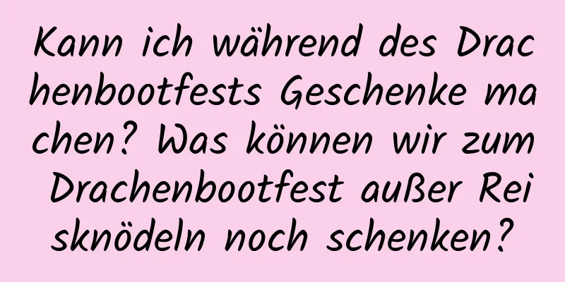 Kann ich während des Drachenbootfests Geschenke machen? Was können wir zum Drachenbootfest außer Reisknödeln noch schenken?