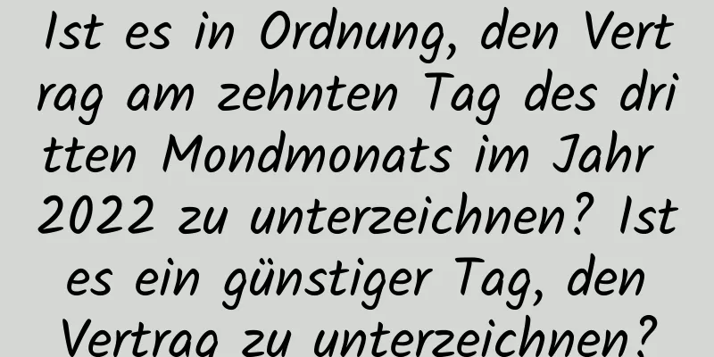 Ist es in Ordnung, den Vertrag am zehnten Tag des dritten Mondmonats im Jahr 2022 zu unterzeichnen? Ist es ein günstiger Tag, den Vertrag zu unterzeichnen?