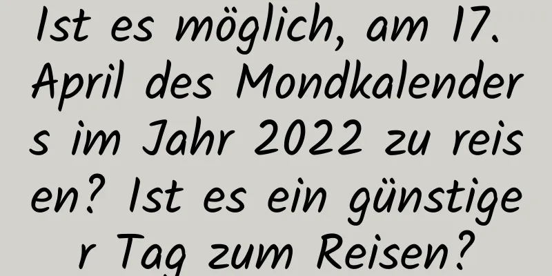 Ist es möglich, am 17. April des Mondkalenders im Jahr 2022 zu reisen? Ist es ein günstiger Tag zum Reisen?