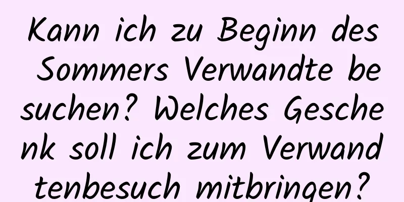 Kann ich zu Beginn des Sommers Verwandte besuchen? Welches Geschenk soll ich zum Verwandtenbesuch mitbringen?