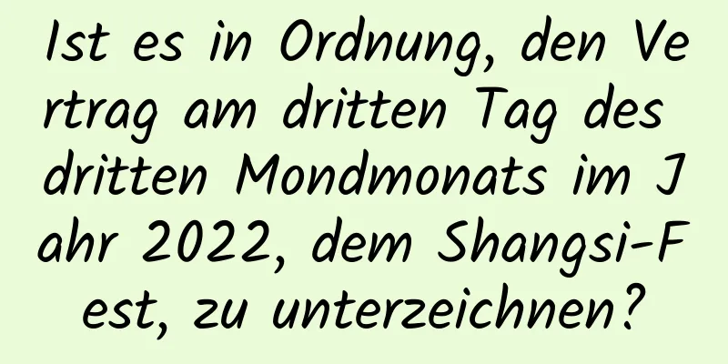 Ist es in Ordnung, den Vertrag am dritten Tag des dritten Mondmonats im Jahr 2022, dem Shangsi-Fest, zu unterzeichnen?