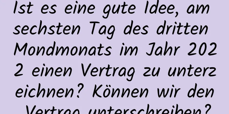 Ist es eine gute Idee, am sechsten Tag des dritten Mondmonats im Jahr 2022 einen Vertrag zu unterzeichnen? Können wir den Vertrag unterschreiben?