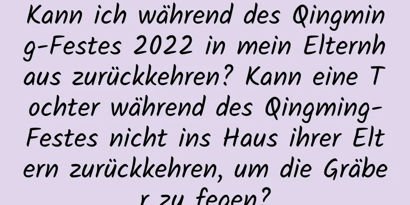 Kann ich während des Qingming-Festes 2022 in mein Elternhaus zurückkehren? Kann eine Tochter während des Qingming-Festes nicht ins Haus ihrer Eltern zurückkehren, um die Gräber zu fegen?