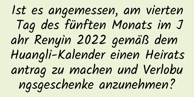 Ist es angemessen, am vierten Tag des fünften Monats im Jahr Renyin 2022 gemäß dem Huangli-Kalender einen Heiratsantrag zu machen und Verlobungsgeschenke anzunehmen?