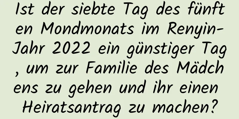 Ist der siebte Tag des fünften Mondmonats im Renyin-Jahr 2022 ein günstiger Tag, um zur Familie des Mädchens zu gehen und ihr einen Heiratsantrag zu machen?