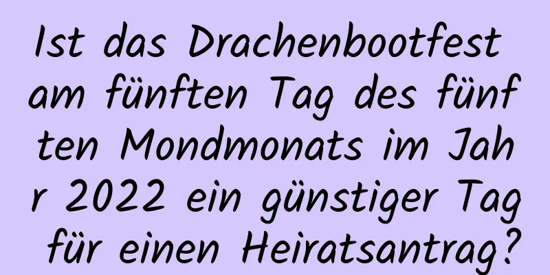 Ist das Drachenbootfest am fünften Tag des fünften Mondmonats im Jahr 2022 ein günstiger Tag für einen Heiratsantrag?