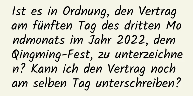 Ist es in Ordnung, den Vertrag am fünften Tag des dritten Mondmonats im Jahr 2022, dem Qingming-Fest, zu unterzeichnen? Kann ich den Vertrag noch am selben Tag unterschreiben?