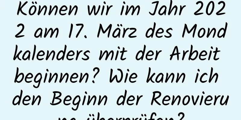 Können wir im Jahr 2022 am 17. März des Mondkalenders mit der Arbeit beginnen? Wie kann ich den Beginn der Renovierung überprüfen?