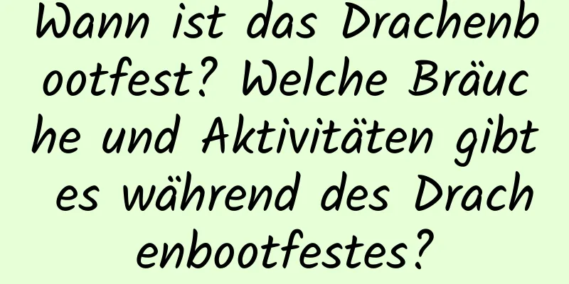 Wann ist das Drachenbootfest? Welche Bräuche und Aktivitäten gibt es während des Drachenbootfestes?