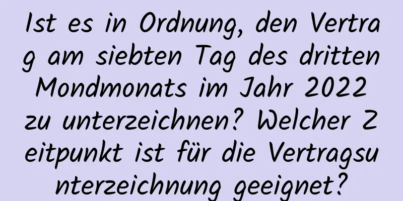 Ist es in Ordnung, den Vertrag am siebten Tag des dritten Mondmonats im Jahr 2022 zu unterzeichnen? Welcher Zeitpunkt ist für die Vertragsunterzeichnung geeignet?