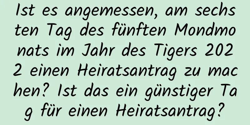 Ist es angemessen, am sechsten Tag des fünften Mondmonats im Jahr des Tigers 2022 einen Heiratsantrag zu machen? Ist das ein günstiger Tag für einen Heiratsantrag?