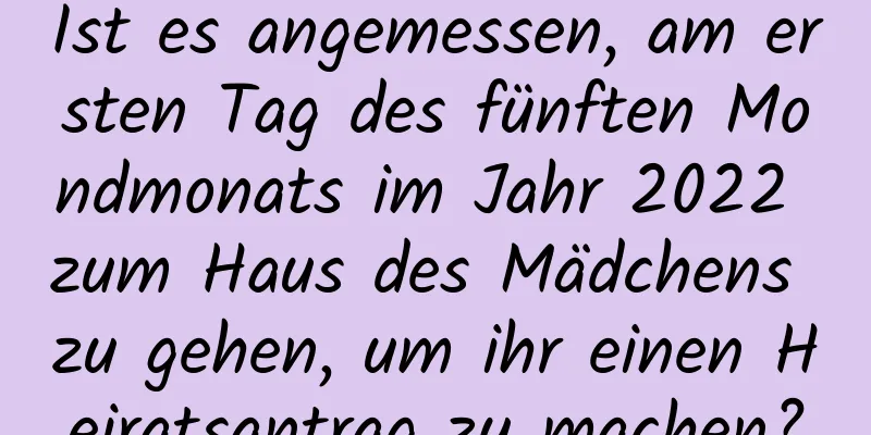 Ist es angemessen, am ersten Tag des fünften Mondmonats im Jahr 2022 zum Haus des Mädchens zu gehen, um ihr einen Heiratsantrag zu machen?