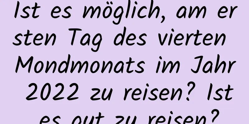 Ist es möglich, am ersten Tag des vierten Mondmonats im Jahr 2022 zu reisen? Ist es gut zu reisen?