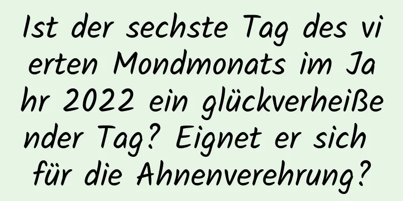 Ist der sechste Tag des vierten Mondmonats im Jahr 2022 ein glückverheißender Tag? Eignet er sich für die Ahnenverehrung?