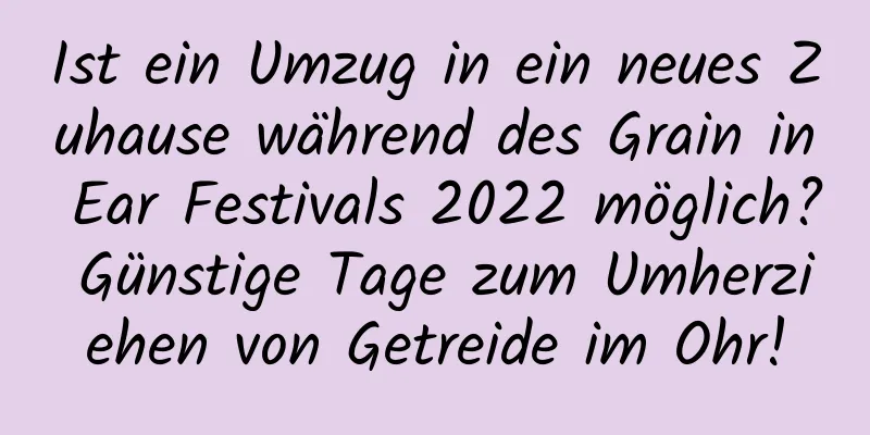 Ist ein Umzug in ein neues Zuhause während des Grain in Ear Festivals 2022 möglich? Günstige Tage zum Umherziehen von Getreide im Ohr!