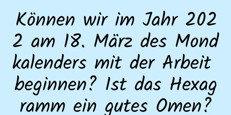 Können wir im Jahr 2022 am 18. März des Mondkalenders mit der Arbeit beginnen? Ist das Hexagramm ein gutes Omen?