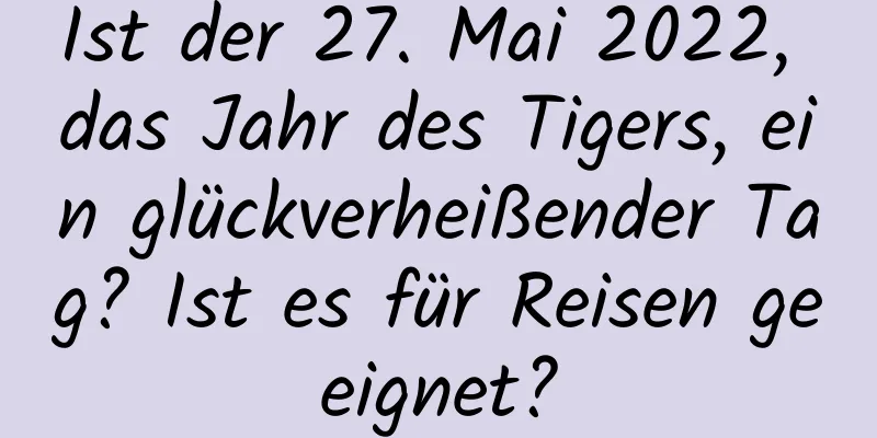 Ist der 27. Mai 2022, das Jahr des Tigers, ein glückverheißender Tag? Ist es für Reisen geeignet?