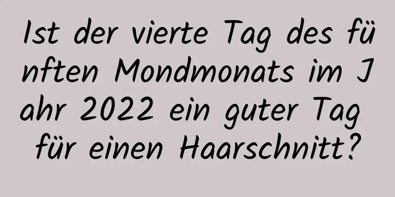 Ist der vierte Tag des fünften Mondmonats im Jahr 2022 ein guter Tag für einen Haarschnitt?