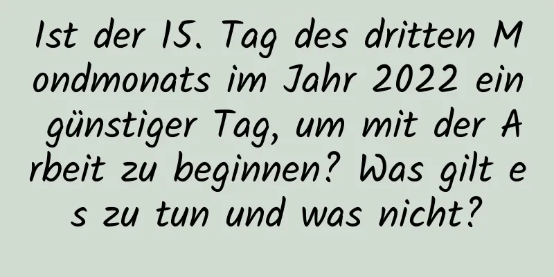 Ist der 15. Tag des dritten Mondmonats im Jahr 2022 ein günstiger Tag, um mit der Arbeit zu beginnen? Was gilt es zu tun und was nicht?