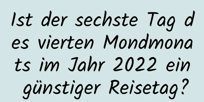 Ist der sechste Tag des vierten Mondmonats im Jahr 2022 ein günstiger Reisetag?