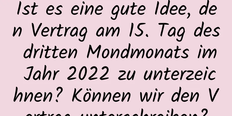 Ist es eine gute Idee, den Vertrag am 15. Tag des dritten Mondmonats im Jahr 2022 zu unterzeichnen? Können wir den Vertrag unterschreiben?