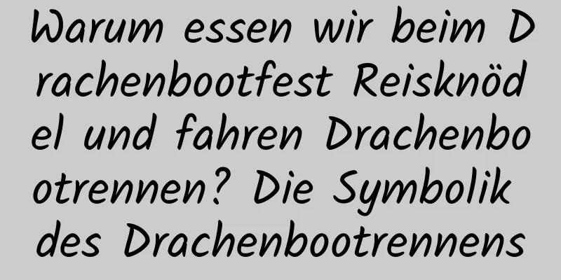 Warum essen wir beim Drachenbootfest Reisknödel und fahren Drachenbootrennen? Die Symbolik des Drachenbootrennens