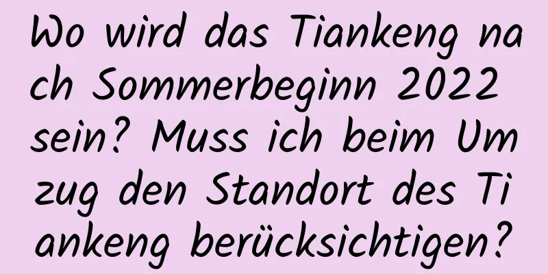 Wo wird das Tiankeng nach Sommerbeginn 2022 sein? Muss ich beim Umzug den Standort des Tiankeng berücksichtigen?