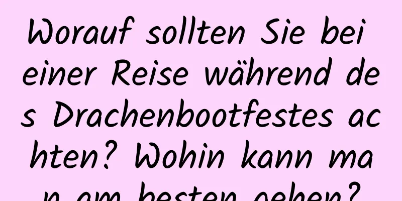 Worauf sollten Sie bei einer Reise während des Drachenbootfestes achten? Wohin kann man am besten gehen?