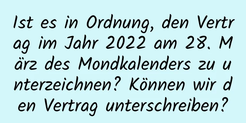 Ist es in Ordnung, den Vertrag im Jahr 2022 am 28. März des Mondkalenders zu unterzeichnen? Können wir den Vertrag unterschreiben?