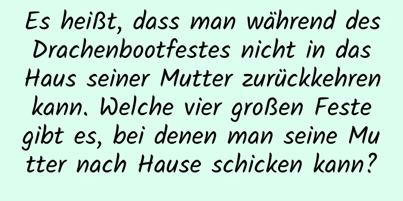 Es heißt, dass man während des Drachenbootfestes nicht in das Haus seiner Mutter zurückkehren kann. Welche vier großen Feste gibt es, bei denen man seine Mutter nach Hause schicken kann?