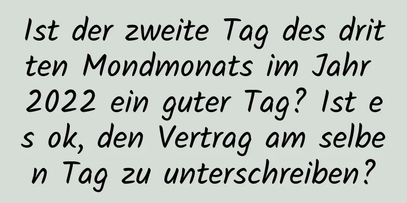 Ist der zweite Tag des dritten Mondmonats im Jahr 2022 ein guter Tag? Ist es ok, den Vertrag am selben Tag zu unterschreiben?