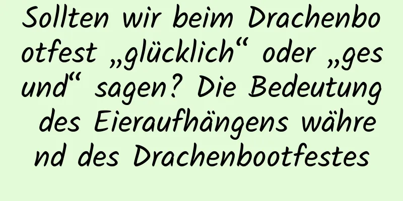 Sollten wir beim Drachenbootfest „glücklich“ oder „gesund“ sagen? Die Bedeutung des Eieraufhängens während des Drachenbootfestes