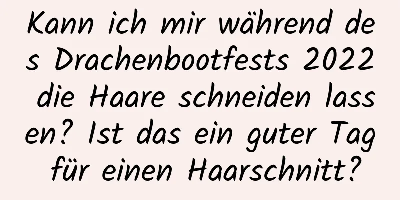 Kann ich mir während des Drachenbootfests 2022 die Haare schneiden lassen? Ist das ein guter Tag für einen Haarschnitt?