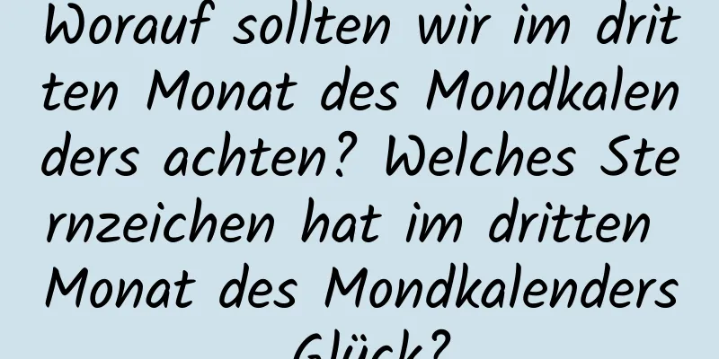 Worauf sollten wir im dritten Monat des Mondkalenders achten? Welches Sternzeichen hat im dritten Monat des Mondkalenders Glück?