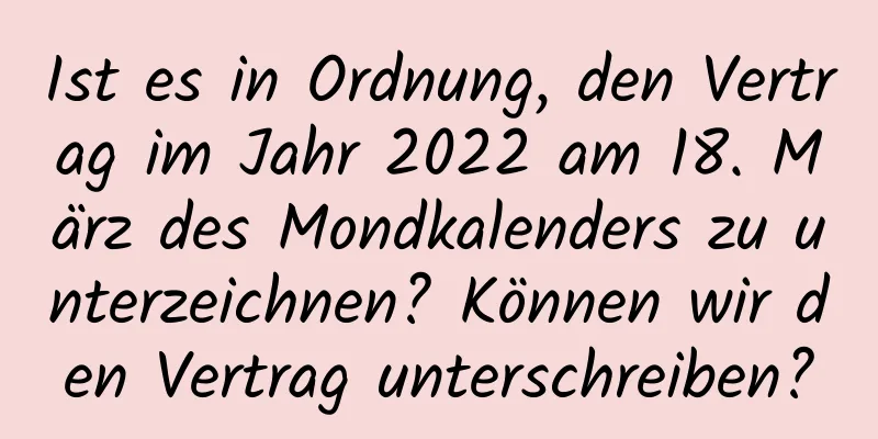 Ist es in Ordnung, den Vertrag im Jahr 2022 am 18. März des Mondkalenders zu unterzeichnen? Können wir den Vertrag unterschreiben?