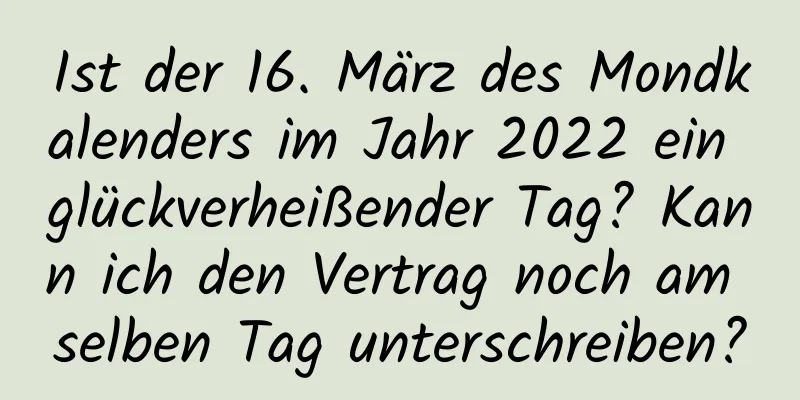 Ist der 16. März des Mondkalenders im Jahr 2022 ein glückverheißender Tag? Kann ich den Vertrag noch am selben Tag unterschreiben?