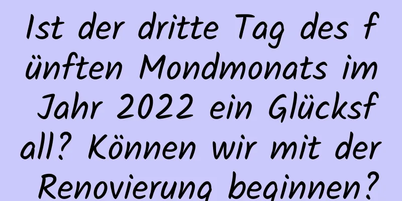 Ist der dritte Tag des fünften Mondmonats im Jahr 2022 ein Glücksfall? Können wir mit der Renovierung beginnen?