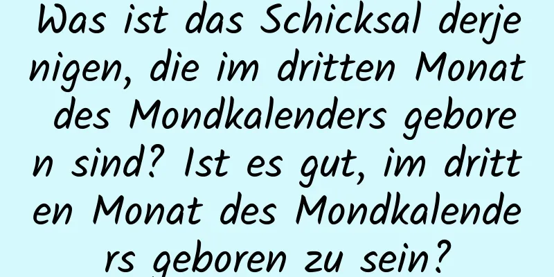 Was ist das Schicksal derjenigen, die im dritten Monat des Mondkalenders geboren sind? Ist es gut, im dritten Monat des Mondkalenders geboren zu sein?