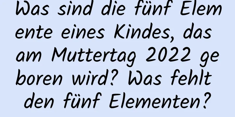 Was sind die fünf Elemente eines Kindes, das am Muttertag 2022 geboren wird? Was fehlt den fünf Elementen?