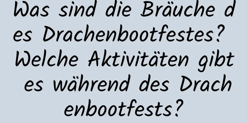 Was sind die Bräuche des Drachenbootfestes? Welche Aktivitäten gibt es während des Drachenbootfests?