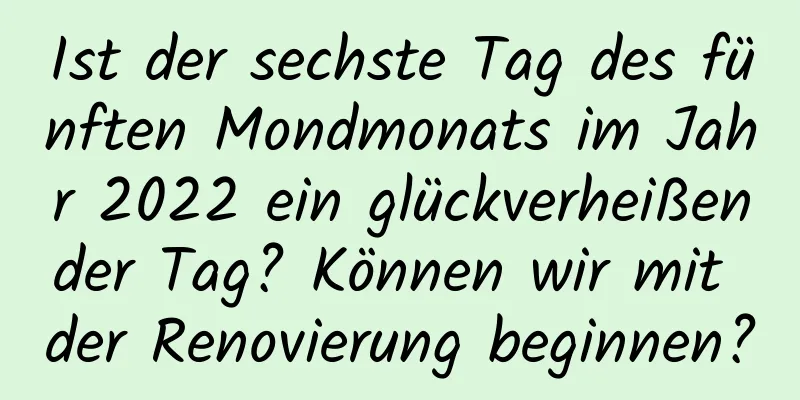 Ist der sechste Tag des fünften Mondmonats im Jahr 2022 ein glückverheißender Tag? Können wir mit der Renovierung beginnen?