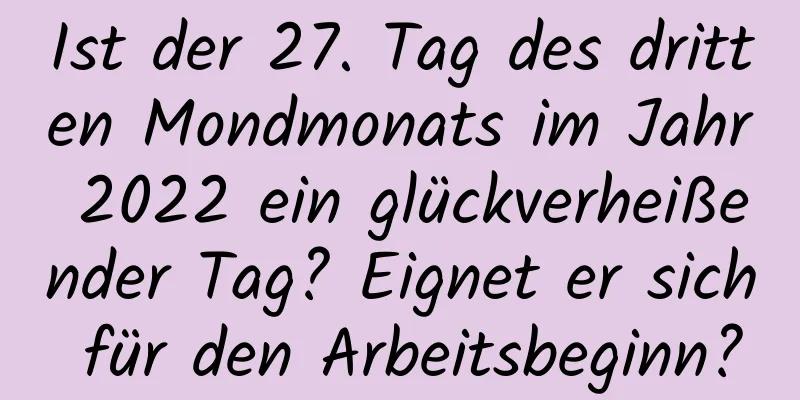 Ist der 27. Tag des dritten Mondmonats im Jahr 2022 ein glückverheißender Tag? Eignet er sich für den Arbeitsbeginn?